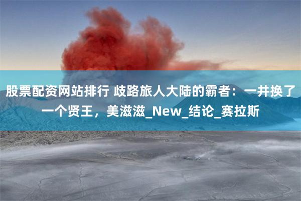 股票配资网站排行 歧路旅人大陆的霸者：一井换了一个贤王，美滋滋_New_结论_赛拉斯