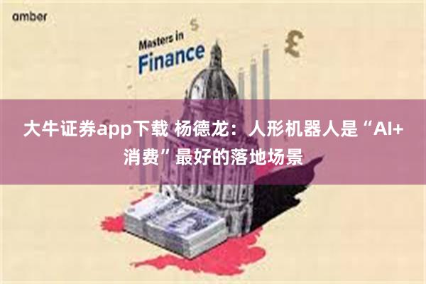 大牛证券app下载 杨德龙：人形机器人是“AI+消费”最好的落地场景