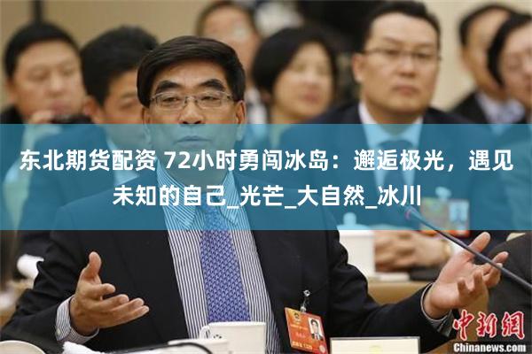 东北期货配资 72小时勇闯冰岛：邂逅极光，遇见未知的自己_光芒_大自然_冰川