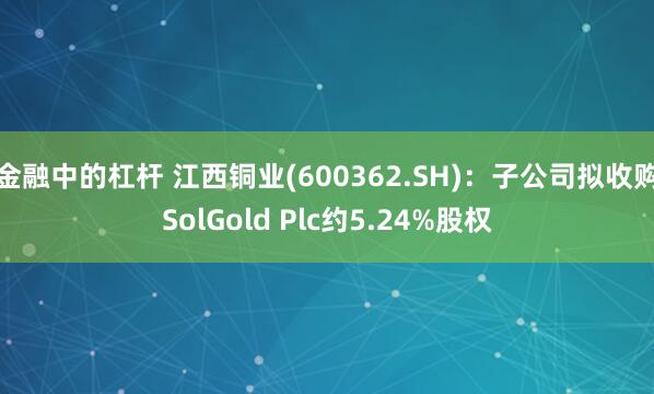 金融中的杠杆 江西铜业(600362.SH)：子公司拟收购SolGold Plc约5.24%股权