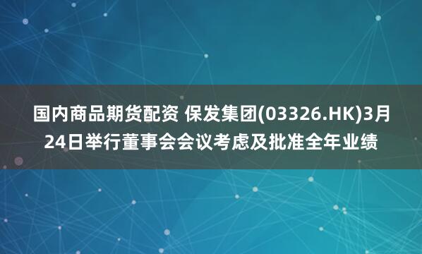 国内商品期货配资 保发集团(03326.HK)3月24日举行董事会会议考虑及批准全年业绩
