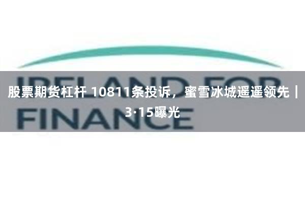 股票期货杠杆 10811条投诉，蜜雪冰城遥遥领先｜3·15曝光