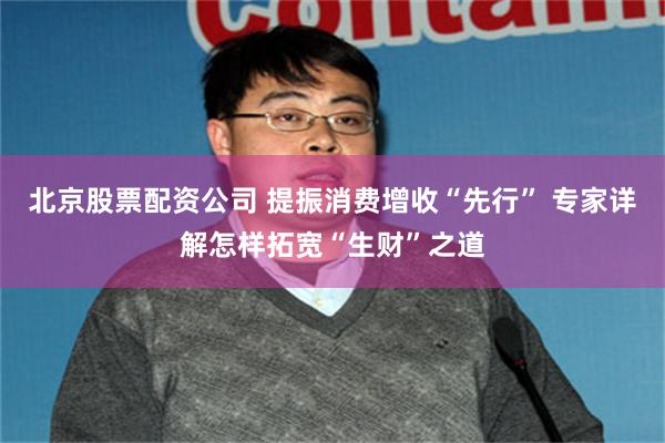 北京股票配资公司 提振消费增收“先行” 专家详解怎样拓宽“生财”之道