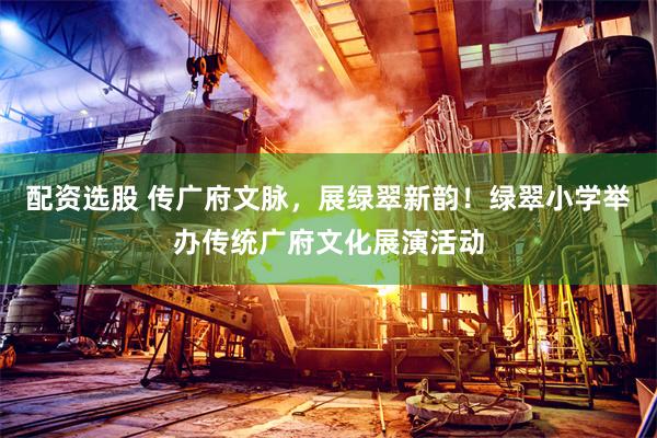配资选股 传广府文脉，展绿翠新韵！绿翠小学举办传统广府文化展演活动