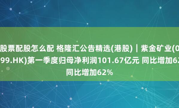 股票配股怎么配 格隆汇公告精选(港股)︱紫金矿业(02899.HK)第一季度归母净利润101.67亿元 同比增加62%