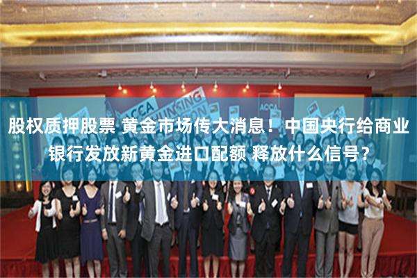 股权质押股票 黄金市场传大消息！中国央行给商业银行发放新黄金进口配额 释放什么信号？