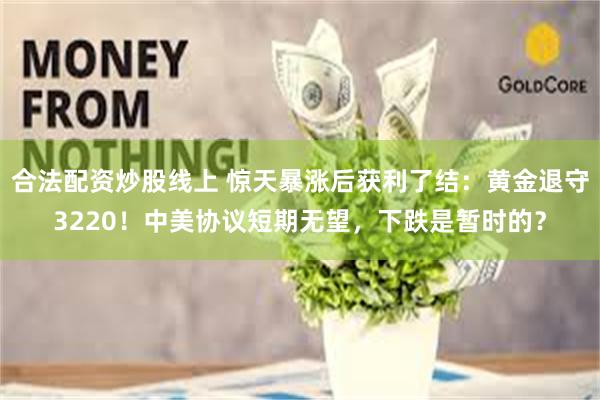 合法配资炒股线上 惊天暴涨后获利了结：黄金退守3220！中美协议短期无望，下跌是暂时的？