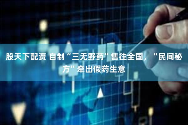 股天下配资 自制“三无野药”售往全国，“民间秘方”牵出假药生意