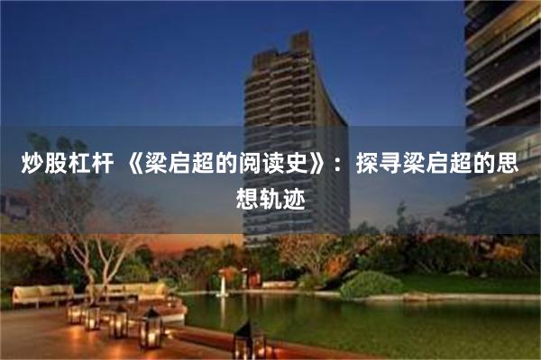 炒股杠杆 《梁启超的阅读史》：探寻梁启超的思想轨迹