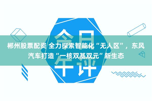 郴州股票配资 全力探索智能化“无人区”，东风汽车打造“一核双基双元”新生态