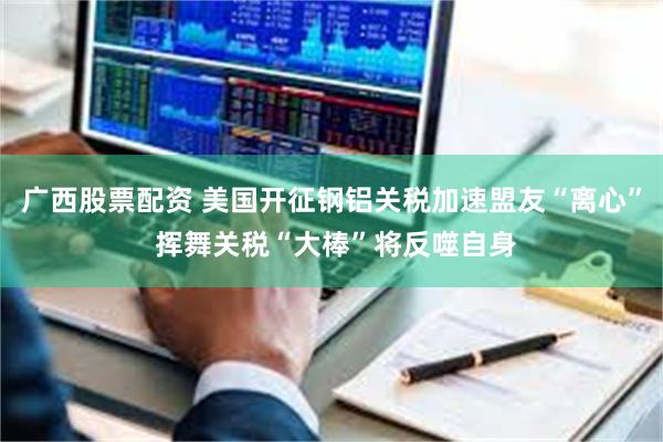 广西股票配资 美国开征钢铝关税加速盟友“离心” 挥舞关税“大棒”将反噬自身