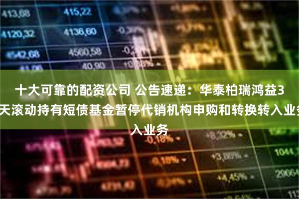 十大可靠的配资公司 公告速递：华泰柏瑞鸿益30天滚动持有短债基金暂停代销机构申购和转换转入业务