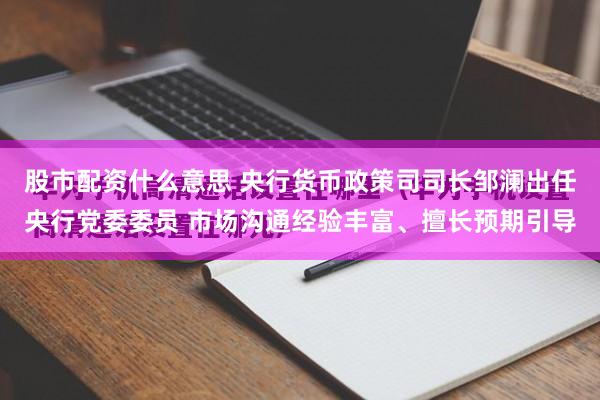 股市配资什么意思 央行货币政策司司长邹澜出任央行党委委员 市场沟通经验丰富、擅长预期引导
