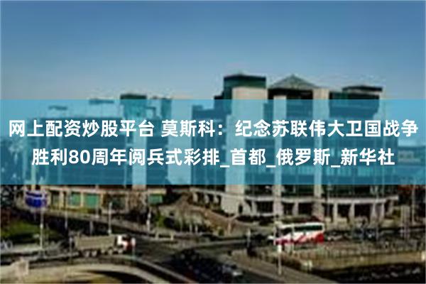 网上配资炒股平台 莫斯科：纪念苏联伟大卫国战争胜利80周年阅兵式彩排_首都_俄罗斯_新华社