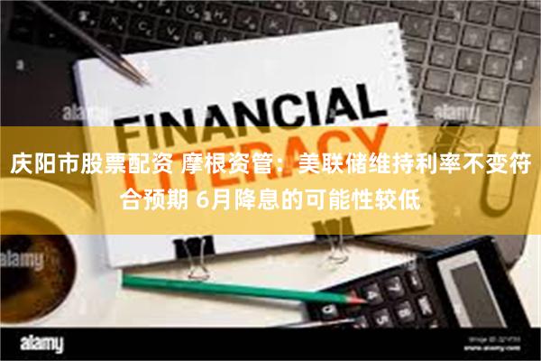 庆阳市股票配资 摩根资管：美联储维持利率不变符合预期 6月降息的可能性较低