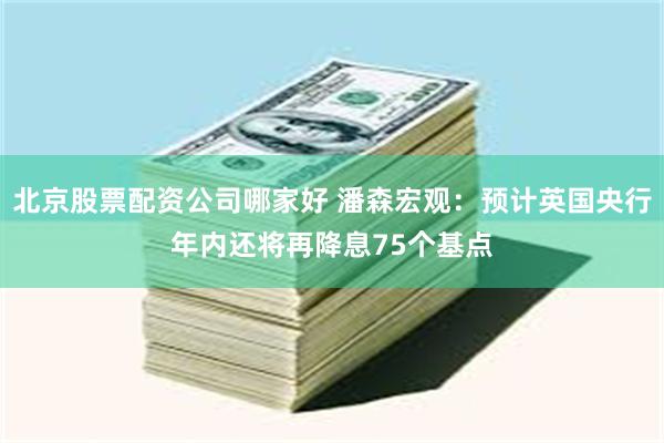 北京股票配资公司哪家好 潘森宏观：预计英国央行年内还将再降息75个基点