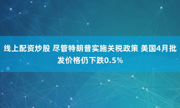 线上配资炒股 尽管特朗普实施关税政策 美国4月批发价格仍下跌0.5%