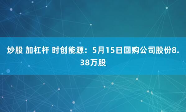 炒股 加杠杆 时创能源：5月15日回购公司股份8.38万股