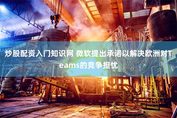 炒股配资入门知识网 微软提出承诺以解决欧洲对Teams的竞争担忧