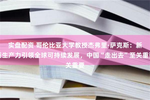 实盘配资 哥伦比亚大学教授杰弗里·萨克斯：新质生产力引领全球可持续发展，中国“走出去”至关重要