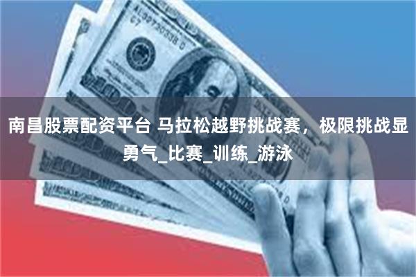 南昌股票配资平台 马拉松越野挑战赛，极限挑战显勇气_比赛_训练_游泳