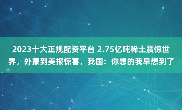 2023十大正规配资平台 2.75亿吨稀土震惊世界，外蒙到美报惊喜，我国：你想的我早想到了