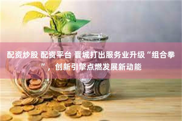 配资炒股 配资平台 晋城打出服务业升级“组合拳”，创新引擎点燃发展新动能
