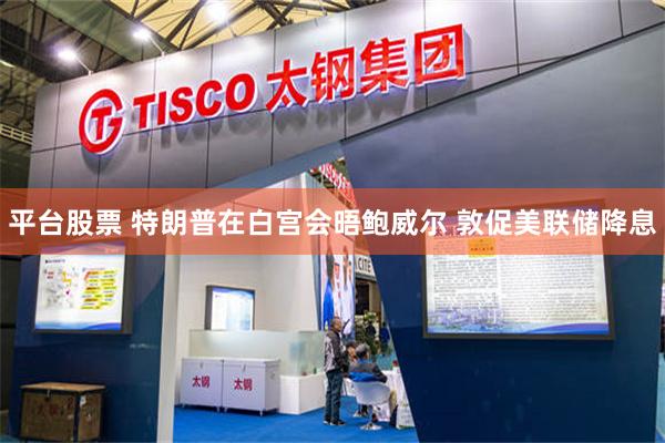 平台股票 特朗普在白宫会晤鲍威尔 敦促美联储降息