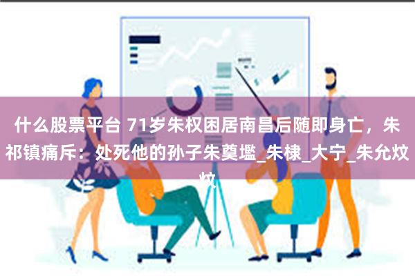 什么股票平台 71岁朱权困居南昌后随即身亡，朱祁镇痛斥：处死他的孙子朱奠壏_朱棣_大宁_朱允炆