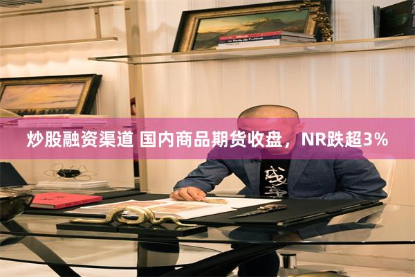 炒股融资渠道 国内商品期货收盘，NR跌超3%