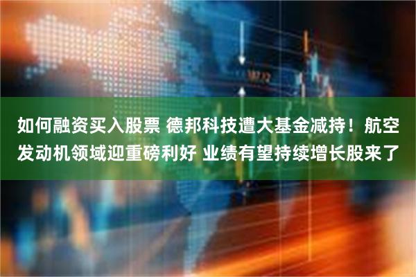 如何融资买入股票 德邦科技遭大基金减持！航空发动机领域迎重磅利好 业绩有望持续增长股来了