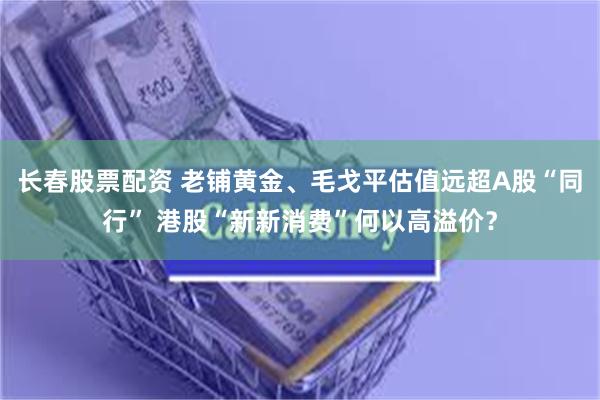 长春股票配资 老铺黄金、毛戈平估值远超A股“同行” 港股“新新消费”何以高溢价？