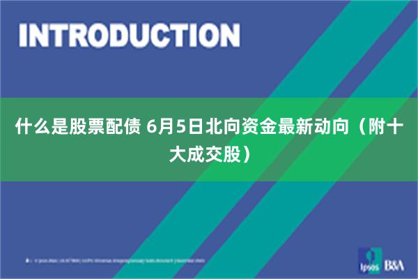 什么是股票配债 6月5日北向资金最新动向（附十大成交股）