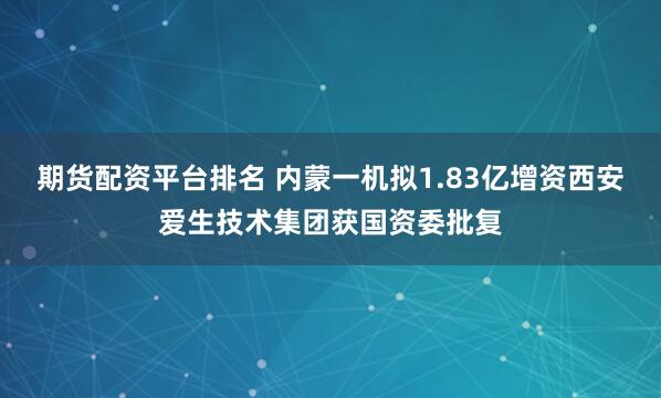 期货配资平台排名 内蒙一机拟1.83亿增资西安爱生技术集团获国资委批复