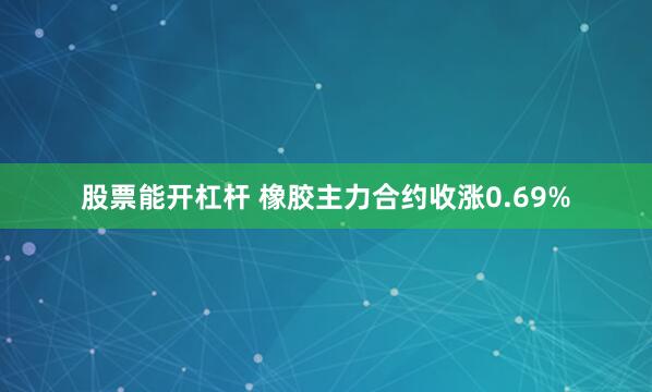 股票能开杠杆 橡胶主力合约收涨0.69%