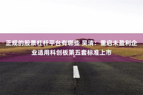 正规的股票杠杆平台有哪些 吴清：重启未盈利企业适用科创板第五套标准上市