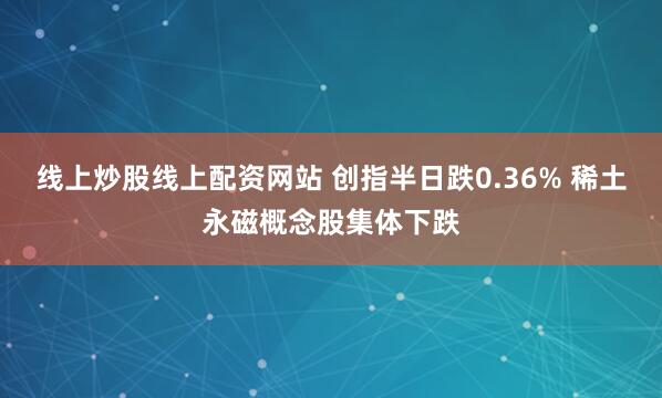 线上炒股线上配资网站 创指半日跌0.36% 稀土永磁概念股集体下跌