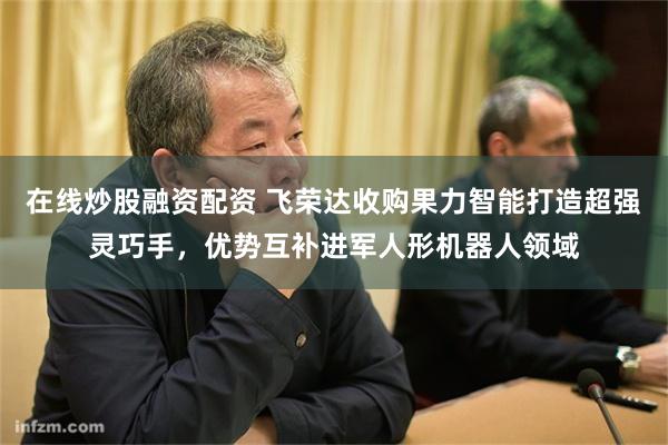 在线炒股融资配资 飞荣达收购果力智能打造超强灵巧手，优势互补进军人形机器人领域