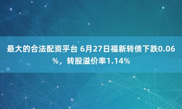 最大的合法配资平台 6月27日福新转债下跌0.06%，转股溢价率1.14%