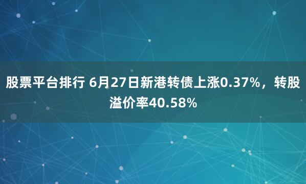 股票平台排行 6月27日新港转债上涨0.37%，转股溢价率40.58%
