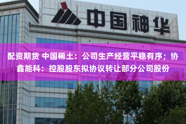 配资期货 中国稀土：公司生产经营平稳有序；协鑫能科：控股股东拟协议转让部分公司股份