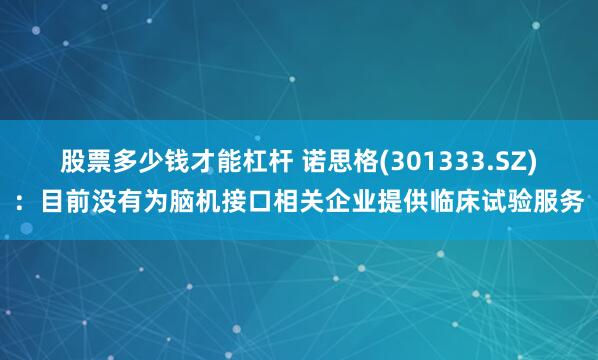 股票多少钱才能杠杆 诺思格(301333.SZ)：目前没有为脑机接口相关企业提供临床试验服务