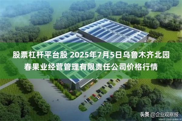 股票杠杆平台股 2025年7月5日乌鲁木齐北园春果业经营管理有限责任公司价格行情