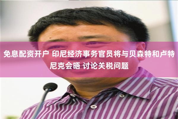免息配资开户 印尼经济事务官员将与贝森特和卢特尼克会晤 讨论关税问题