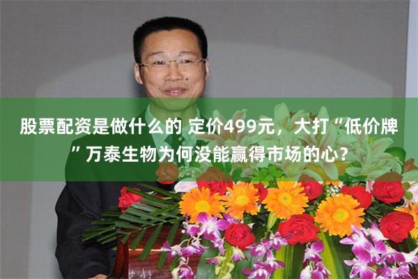 股票配资是做什么的 定价499元，大打“低价牌”万泰生物为何没能赢得市场的心？