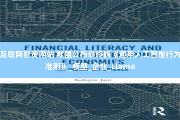 互联网配资网站 欧盟公布最终版《通用人工智能行为准则》_模型_企业_Llama