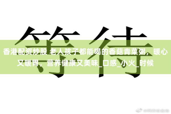 香港配资炒股 老人孩子都能喝的香菇青菜粥，暖心又暖胃，营养健康又美味_口感_小火_时候