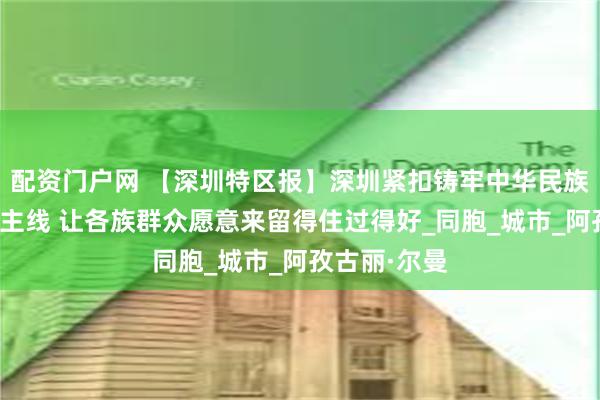 配资门户网 【深圳特区报】深圳紧扣铸牢中华民族共同体意识主线 让各族群众愿意来留得住过得好_同胞_城市_阿孜古丽·尔曼