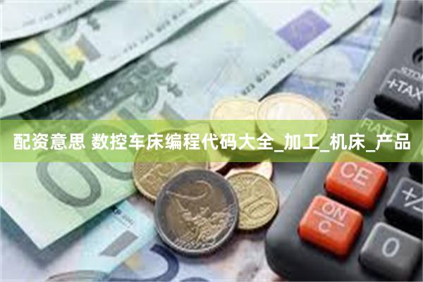 配资意思 数控车床编程代码大全_加工_机床_产品