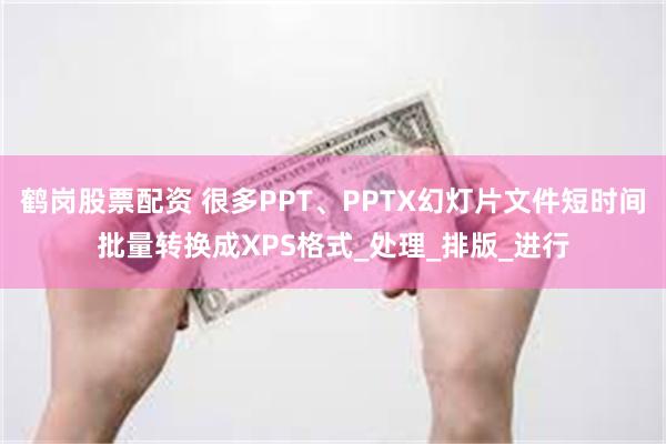 鹤岗股票配资 很多PPT、PPTX幻灯片文件短时间批量转换成XPS格式_处理_排版_进行